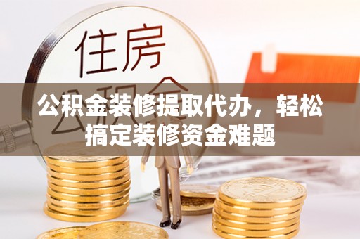 井陉公积金装修提取代办，轻松搞定装修资金难题