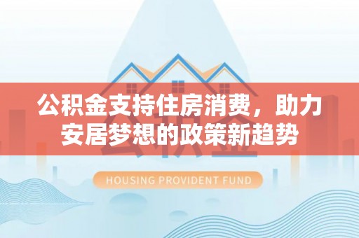井陉公积金支持住房消费，助力安居梦想的政策新趋势