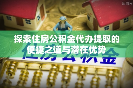 井陉探索住房公积金代办提取的便捷之道与潜在优势