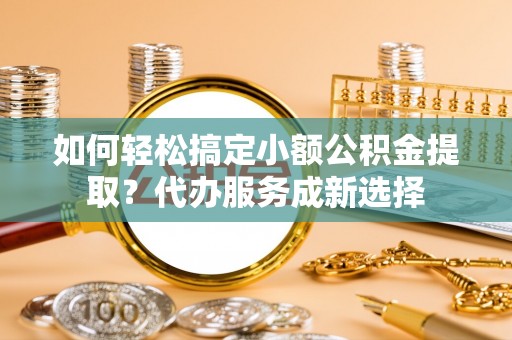 井陉如何轻松搞定小额公积金提取？代办服务成新选择