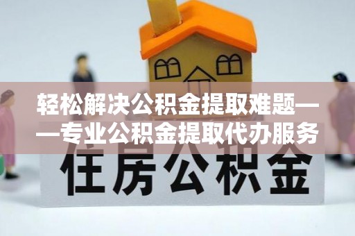井陉轻松解决公积金提取难题——专业公积金提取代办服务详解