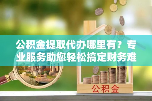 井陉公积金提取代办哪里有？专业服务助您轻松搞定财务难题