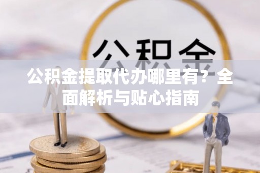 井陉公积金提取代办哪里有？全面解析与贴心指南