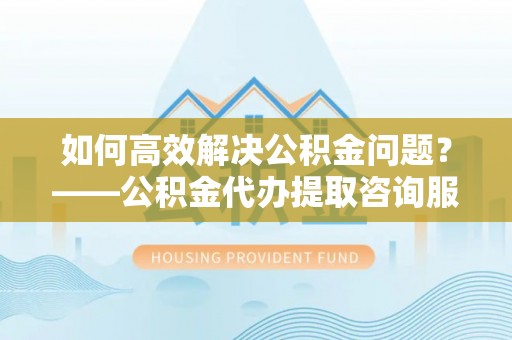 井陉如何高效解决公积金问题？——公积金代办提取咨询服务指南