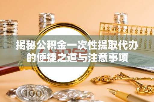 井陉揭秘公积金一次性提取代办的便捷之道与注意事项