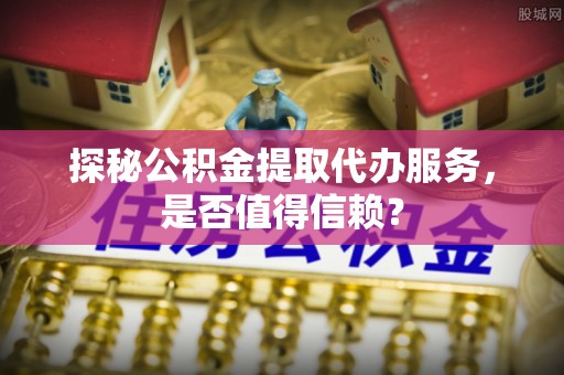 井陉探秘公积金提取代办服务，是否值得信赖？