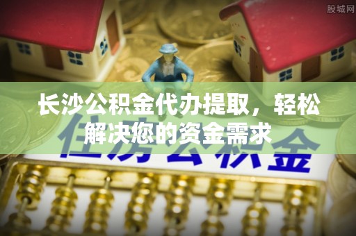 井陉长沙公积金代办提取，轻松解决您的资金需求