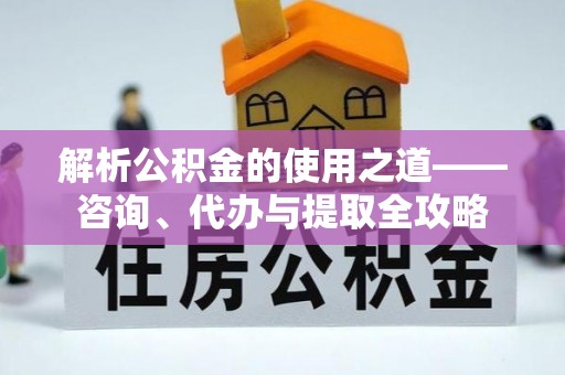 井陉解析公积金的使用之道——咨询、代办与提取全攻略