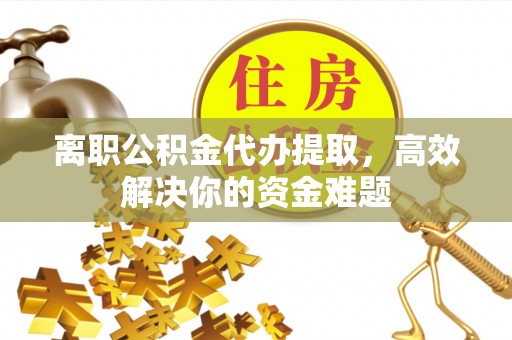 井陉离职公积金代办提取，高效解决你的资金难题