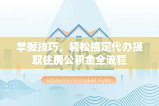井陉掌握技巧，轻松搞定代办提取住房公积金全流程