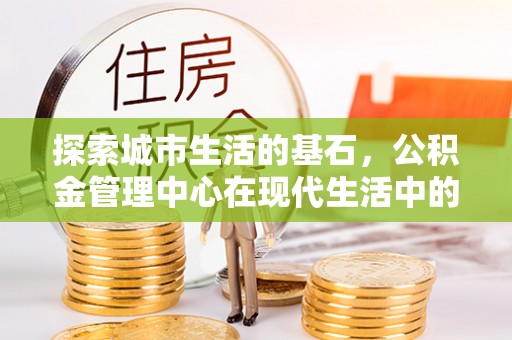 井陉探索城市生活的基石，公积金管理中心在现代生活中的重要角色