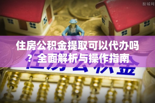 井陉住房公积金提取可以代办吗？全面解析与操作指南