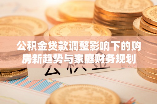 井陉公积金贷款调整影响下的购房新趋势与家庭财务规划