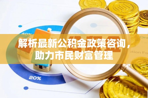井陉解析最新公积金政策咨询，助力市民财富管理
